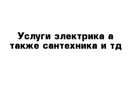 Услуги электрика а также сантехника и тд